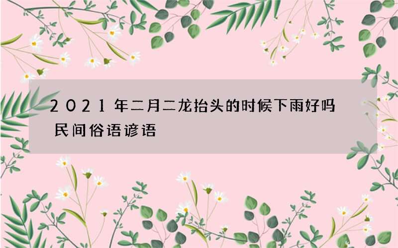 2021年二月二龙抬头的时候下雨好吗 民间俗语谚语
